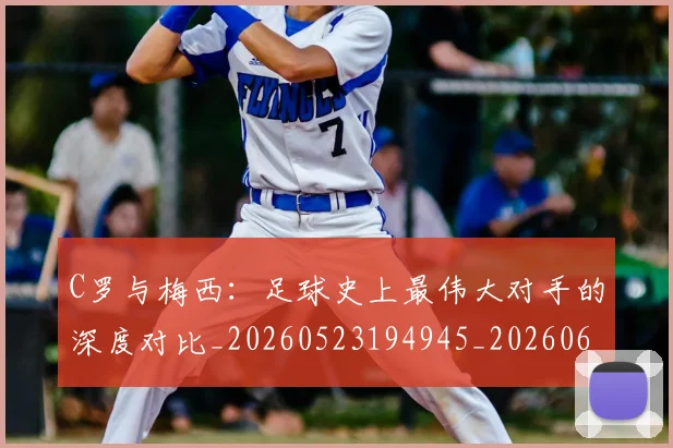 C罗与梅西：足球史上最伟大对手的深度对比_20260523194945_20260606165330