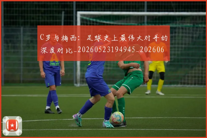 C罗与梅西：足球史上最伟大对手的深度对比_20260523194945_20260606165330